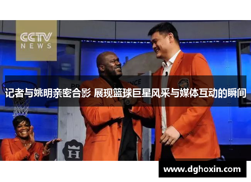 记者与姚明亲密合影 展现篮球巨星风采与媒体互动的瞬间