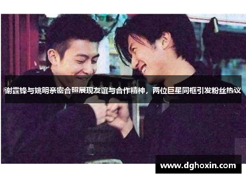 谢霆锋与姚明亲密合照展现友谊与合作精神，两位巨星同框引发粉丝热议