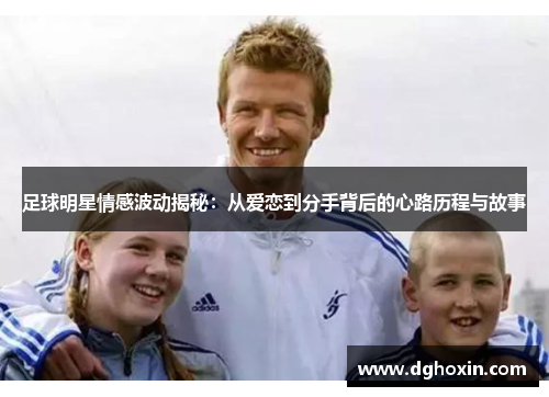 足球明星情感波动揭秘：从爱恋到分手背后的心路历程与故事