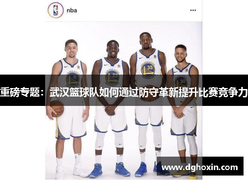 重磅专题：武汉篮球队如何通过防守革新提升比赛竞争力