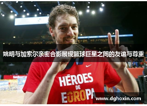 姚明与加索尔亲密合影展现篮球巨星之间的友谊与尊重