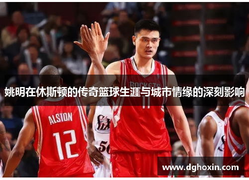 姚明在休斯顿的传奇篮球生涯与城市情缘的深刻影响