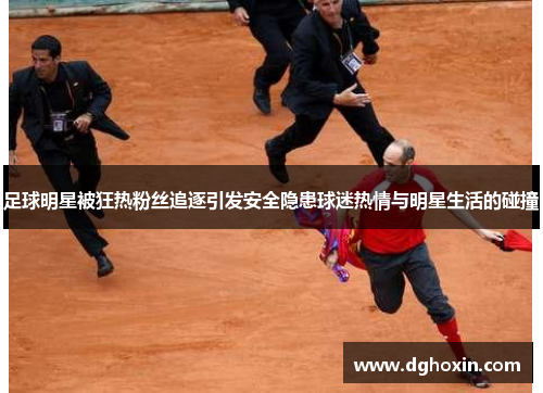 足球明星被狂热粉丝追逐引发安全隐患球迷热情与明星生活的碰撞